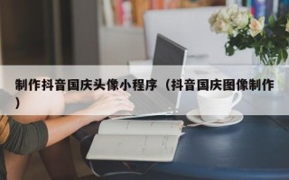 菏泽制作抖音国庆头像小程序（抖音国庆图像制作）